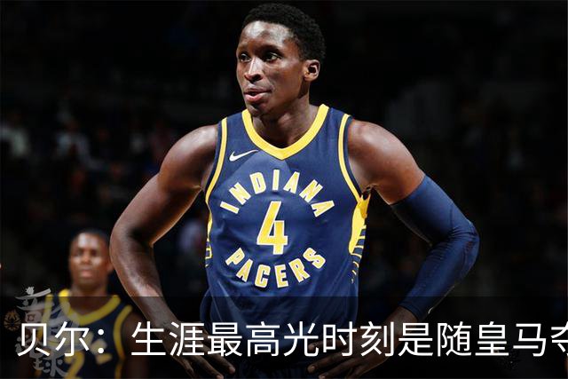 贝尔：生涯最高光时刻是随皇马夺得欧冠 高尔夫已成为生活一部分